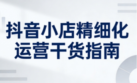 抖音小店精细化运营干货指南新版,助力商家系统提升店铺运营能力-灵感工坊云网创