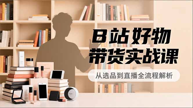 B站好物带货实战课,账号定位、选品拍摄、运营变现,全流程教学,实现UP主月入过万-灵感工坊云网创